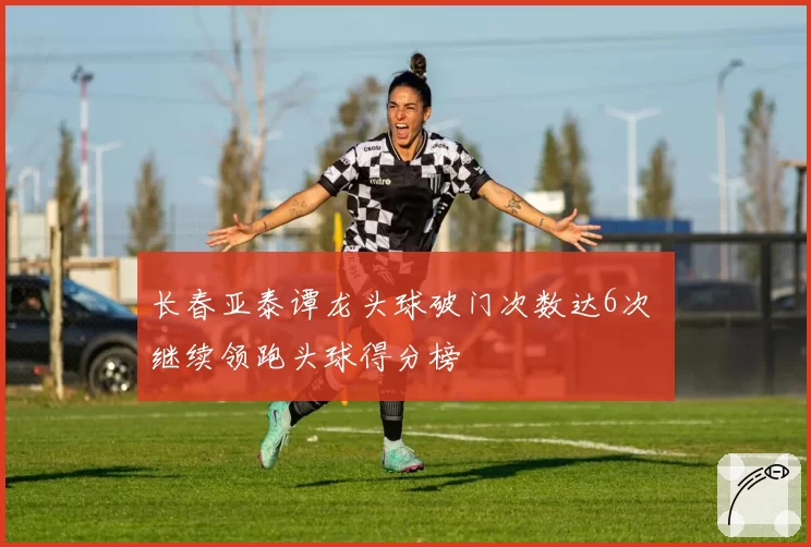 长春亚泰谭龙头球破门次数达6次 继续领跑头球得分榜