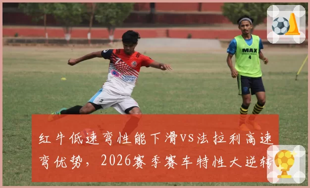 红牛低速弯性能下滑vs法拉利高速弯优势，2026赛季赛车特性大逆转