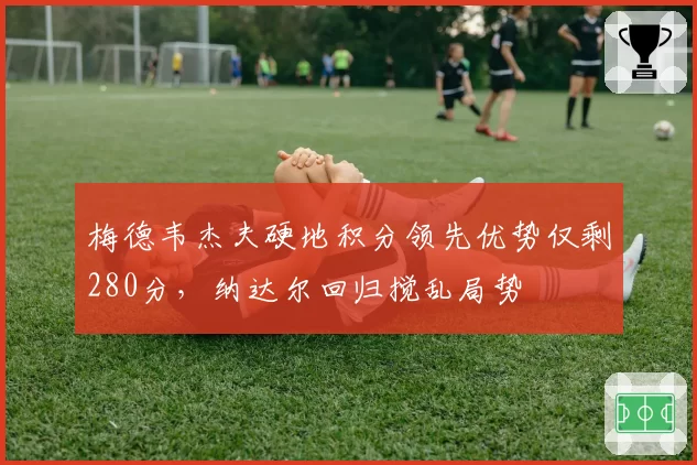梅德韦杰夫硬地积分领先优势仅剩280分,纳达尔回归搅乱局势