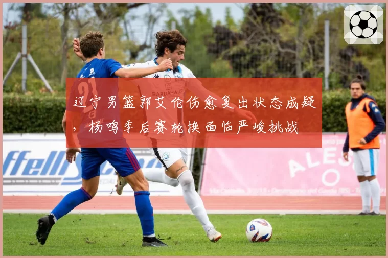 辽宁男篮郭艾伦伤愈复出状态成疑，杨鸣季后赛轮换面临严峻挑战