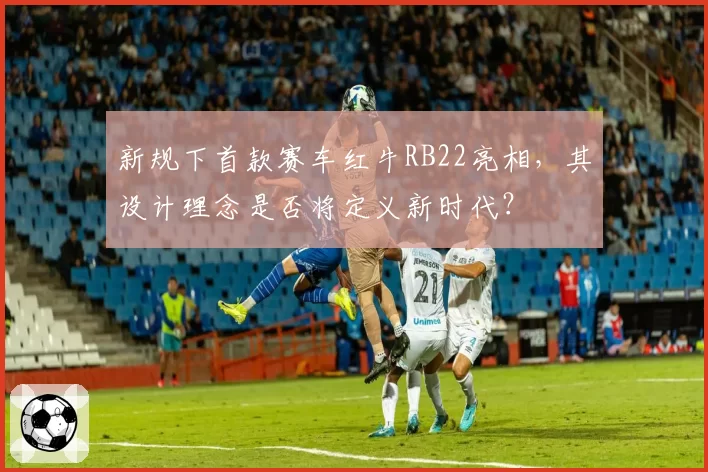 新规下首款赛车红牛RB22亮相，其设计理念是否将定义新时代？