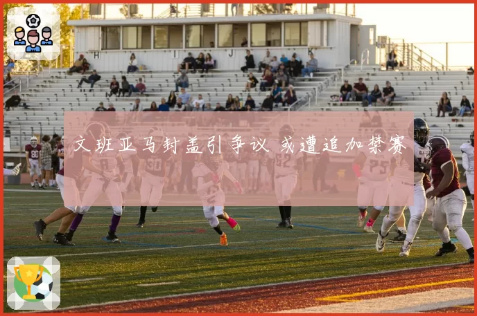 文班亚马封盖引争议 或遭追加禁赛