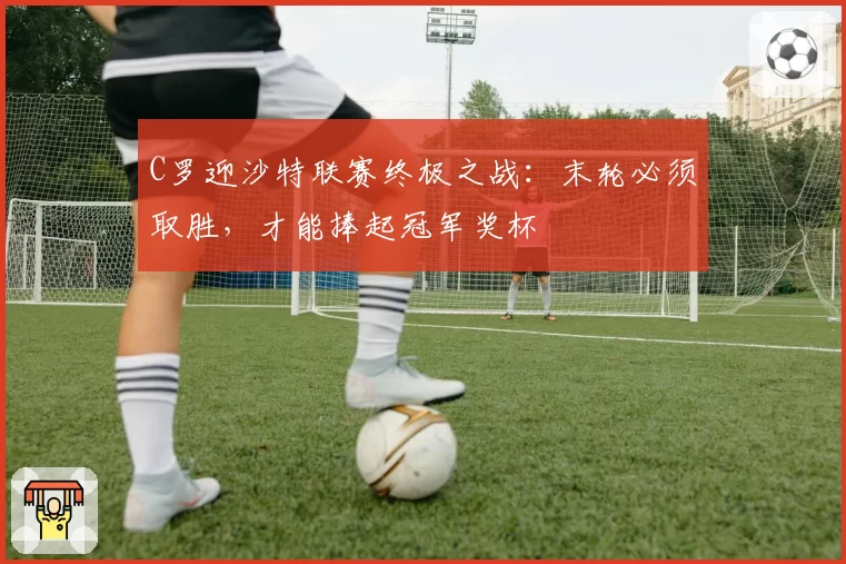C罗迎沙特联赛终极之战:末轮必须取胜,才能捧起冠军奖杯