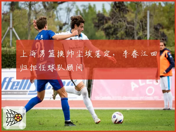 上海男篮换帅尘埃落定，李春江回归担任球队顾问