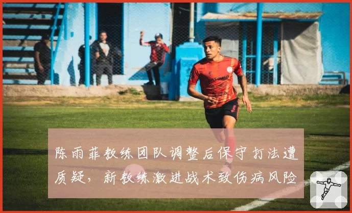 陈雨菲教练团队调整后保守打法遭质疑，新教练激进战术致伤病风险上升
