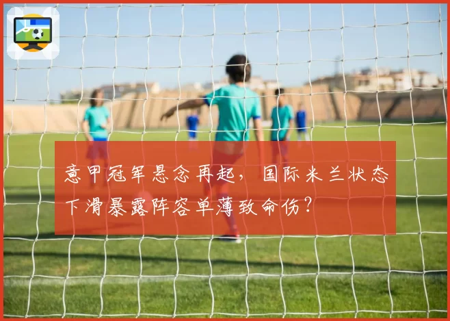 意甲冠军悬念再起，国际米兰状态下滑暴露阵容单薄致命伤？