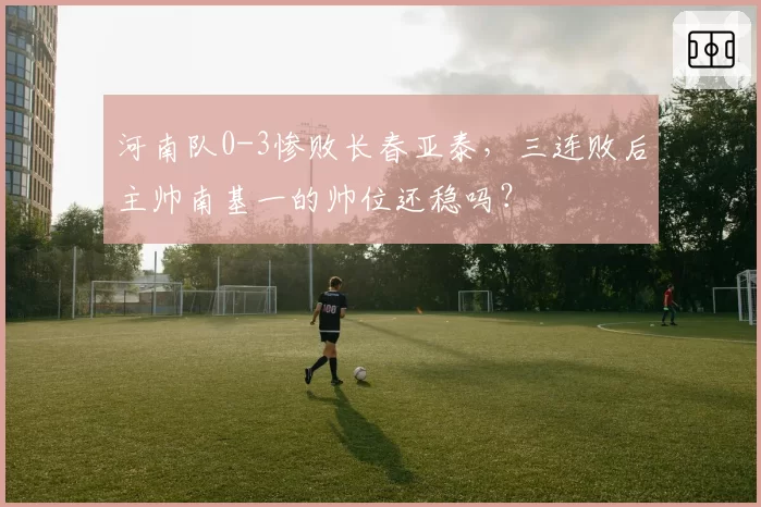 河南队0-3惨败长春亚泰，三连败后主帅南基一的帅位还稳吗？