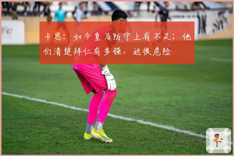 卡恩：如今皇马防守上有不足；他们清楚拜仁有多强，这很危险