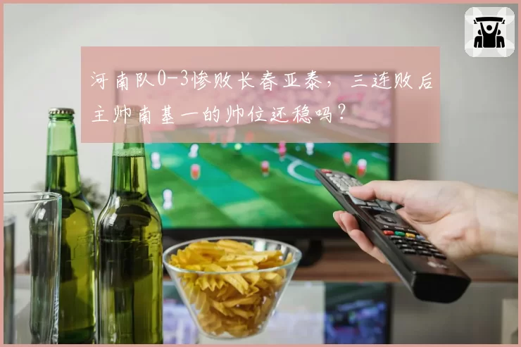 河南队0-3惨败长春亚泰，三连败后主帅南基一的帅位还稳吗？