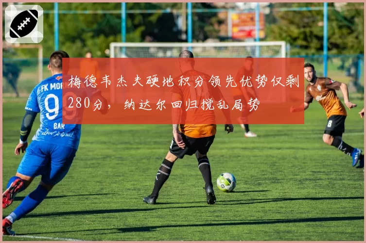 梅德韦杰夫硬地积分领先优势仅剩280分,纳达尔回归搅乱局势