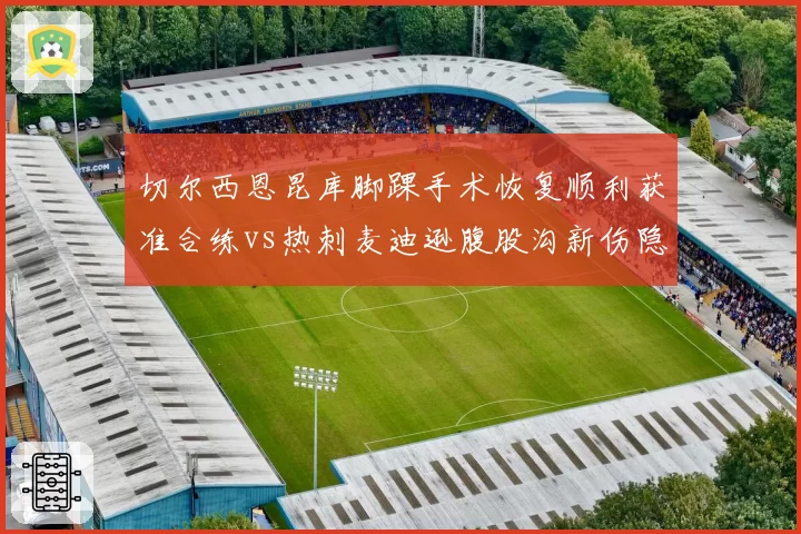 切尔西恩昆库脚踝手术恢复顺利获准合练vs热刺麦迪逊腹股沟新伤隐忧恐错过伦敦德比，蓝军热刺核心归途殊途