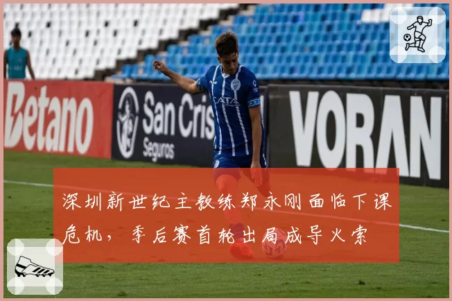 深圳新世纪主教练郑永刚面临下课危机，季后赛首轮出局成导火索