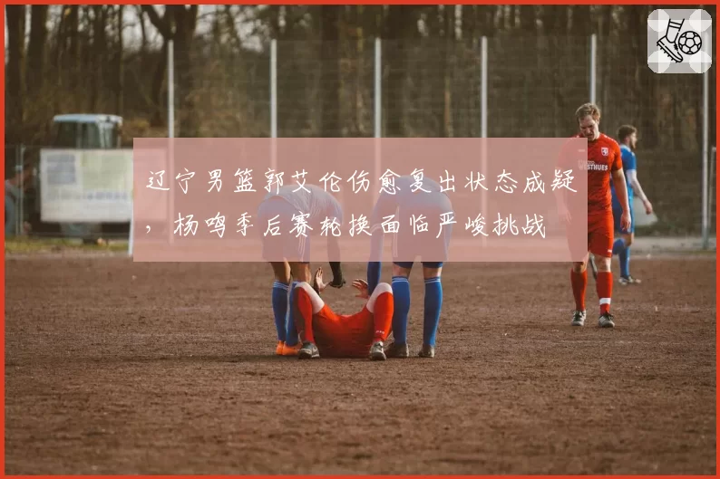 辽宁男篮郭艾伦伤愈复出状态成疑，杨鸣季后赛轮换面临严峻挑战