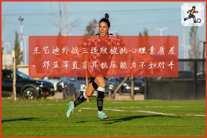 王艺迪外战三连败被批心理素质差，邓亚萍直言其抗压能力不如对手