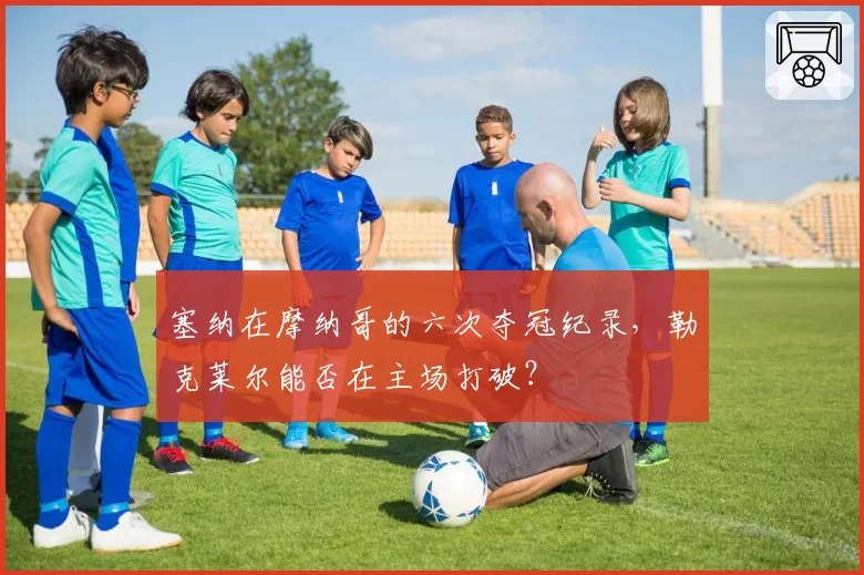 塞纳在摩纳哥的六次夺冠纪录，勒克莱尔能否在主场打破？