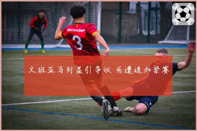 文班亚马封盖引争议 或遭追加禁赛