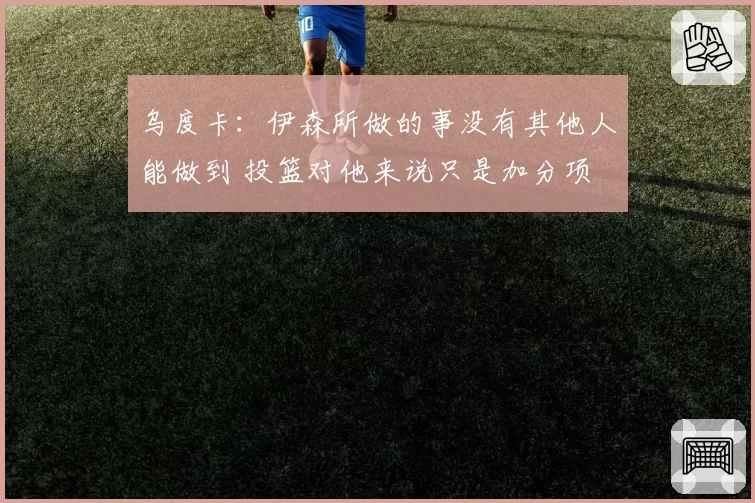 乌度卡：伊森所做的事没有其他人能做到 投篮对他来说只是加分项