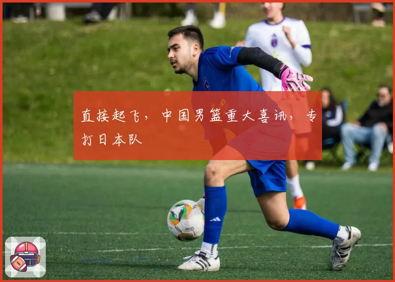 直接起飞，中国男篮重大喜讯，专打日本队