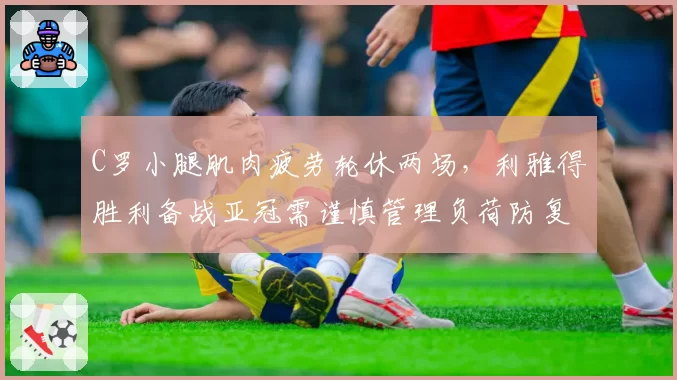 C罗小腿肌肉疲劳轮休两场，利雅得胜利备战亚冠需谨慎管理负荷防复发