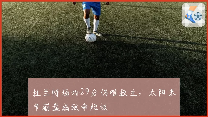 杜兰特场均29分仍难救主,太阳末节崩盘成致命短板