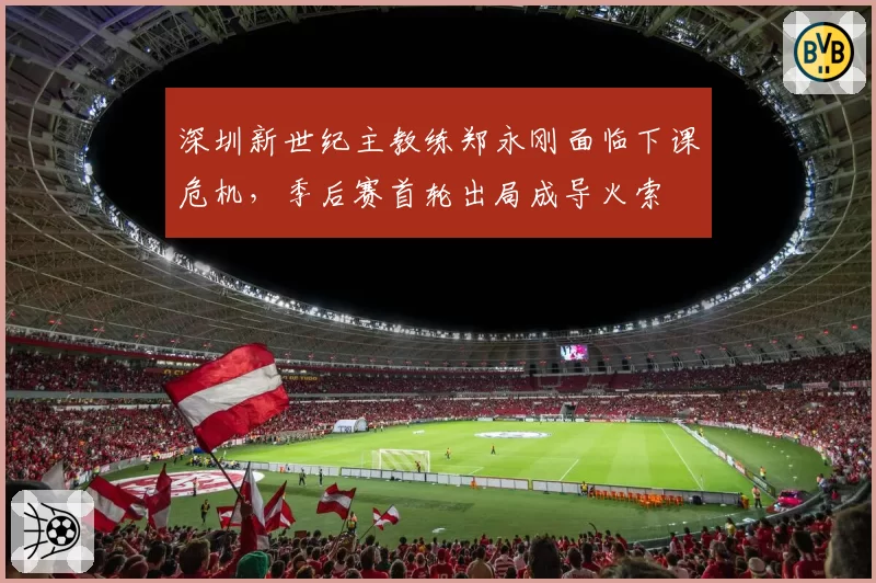 深圳新世纪主教练郑永刚面临下课危机，季后赛首轮出局成导火索