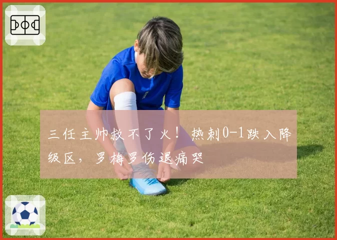 三任主帅救不了火！热刺0-1跌入降级区，罗梅罗伤退痛哭