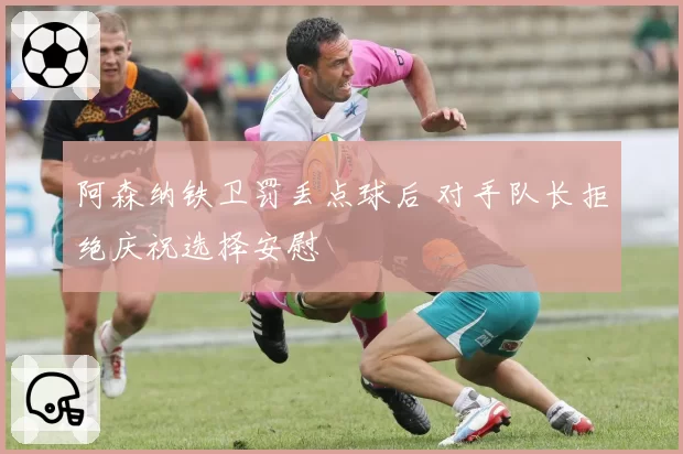 阿森纳铁卫罚丢点球后 对手队长拒绝庆祝选择安慰