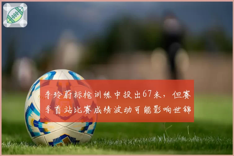 李玲蔚标枪训练中投出67米，但赛季首站比赛成绩波动可能影响世锦赛资格