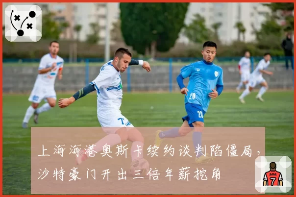 上海海港奥斯卡续约谈判陷僵局,沙特豪门开出三倍年薪挖角