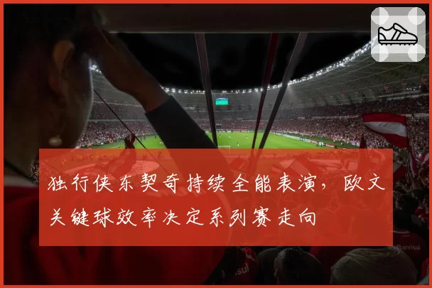 独行侠东契奇持续全能表演，欧文关键球效率决定系列赛走向