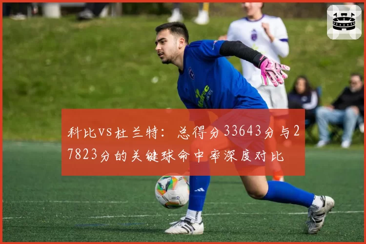 科比vs杜兰特:总得分33643分与27823分的关键球命中率深度对比