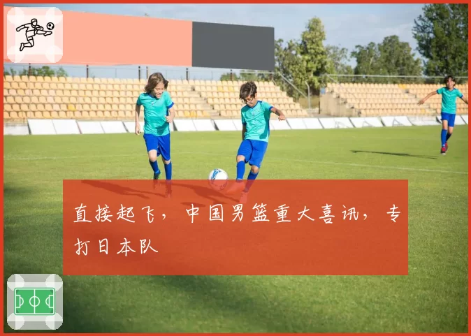 直接起飞，中国男篮重大喜讯，专打日本队