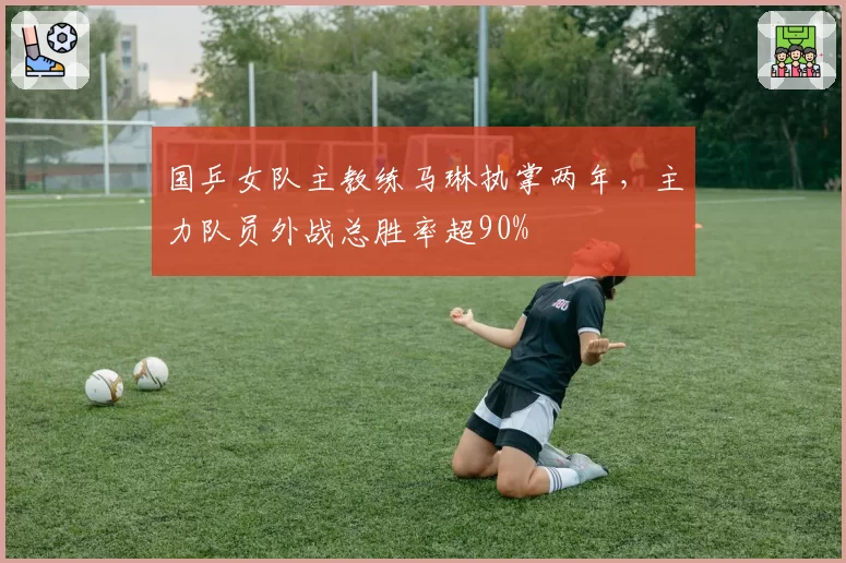 国乒女队主教练马琳执掌两年，主力队员外战总胜率超90%