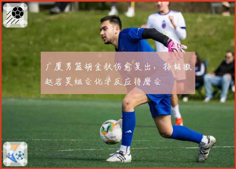 广厦男篮胡金秋伤愈复出，孙铭徽赵岩昊组合化学反应待磨合