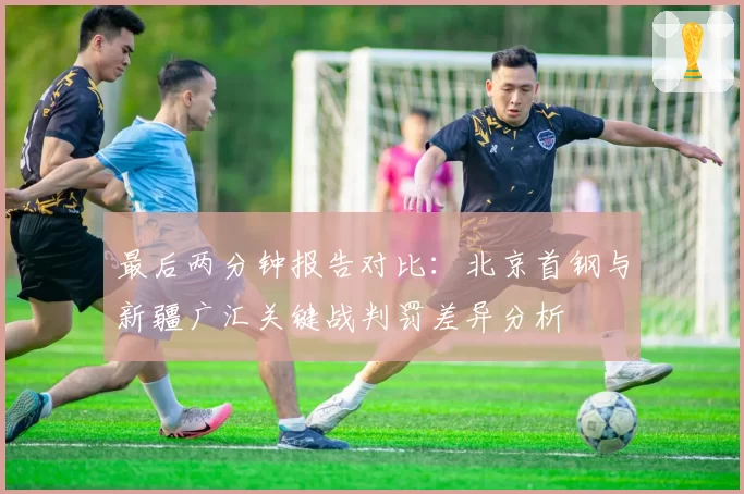 最后两分钟报告对比：北京首钢与新疆广汇关键战判罚差异分析