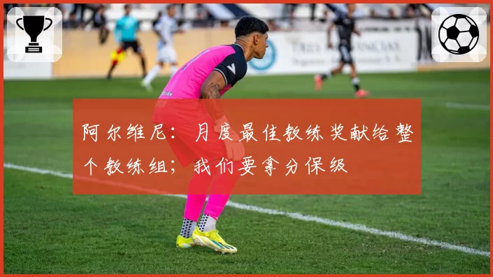 阿尔维尼:月度最佳教练奖献给整个教练组;我们要拿分保级