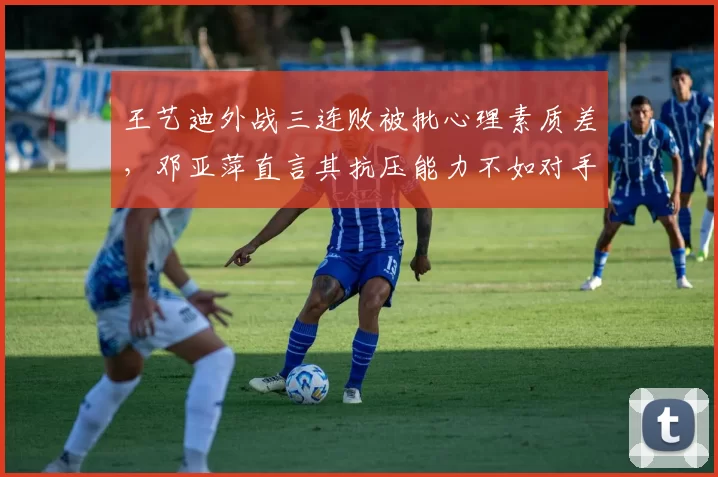 王艺迪外战三连败被批心理素质差，邓亚萍直言其抗压能力不如对手
