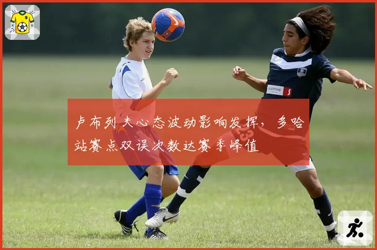 卢布列夫心态波动影响发挥,多哈站赛点双误次数达赛季峰值