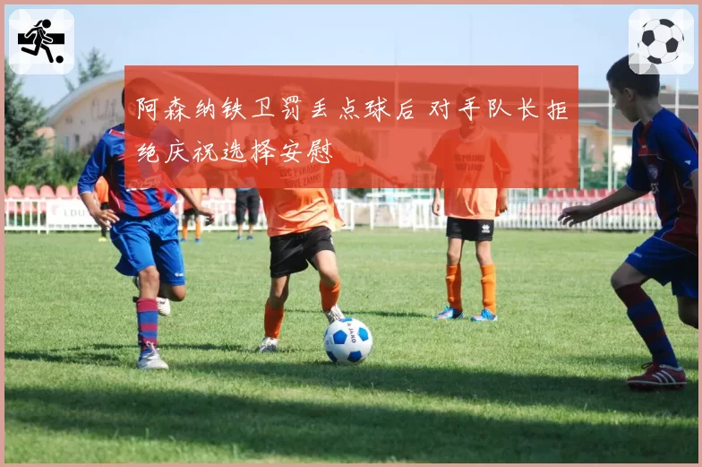 阿森纳铁卫罚丢点球后 对手队长拒绝庆祝选择安慰