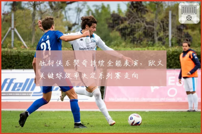 独行侠东契奇持续全能表演，欧文关键球效率决定系列赛走向