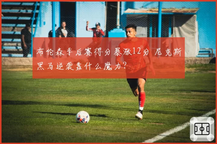布伦森季后赛得分暴涨12分 尼克斯黑马逆袭靠什么魔力？