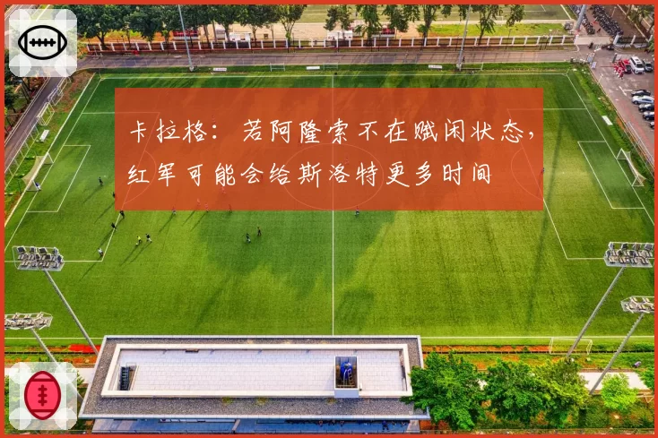 卡拉格：若阿隆索不在赋闲状态，红军可能会给斯洛特更多时间
