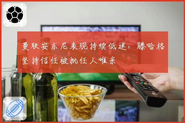 曼联安东尼表现持续低迷，滕哈格坚持信任被批任人唯亲