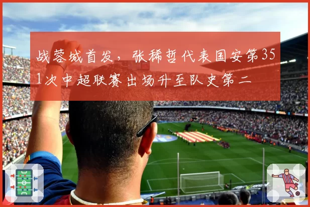 战蓉城首发,张稀哲代表国安第351次中超联赛出场升至队史第二