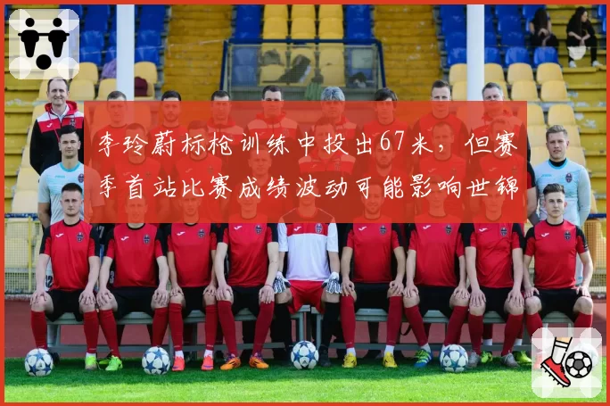 李玲蔚标枪训练中投出67米，但赛季首站比赛成绩波动可能影响世锦赛资格