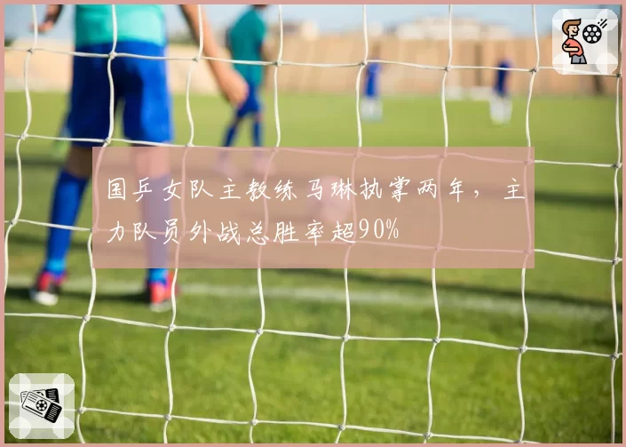 国乒女队主教练马琳执掌两年，主力队员外战总胜率超90%