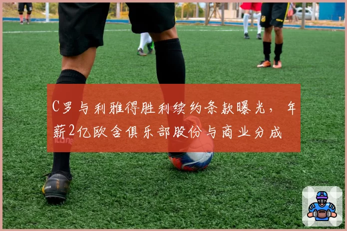 C罗与利雅得胜利续约条款曝光,年薪2亿欧含俱乐部股份与商业分成