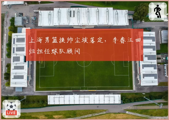上海男篮换帅尘埃落定，李春江回归担任球队顾问