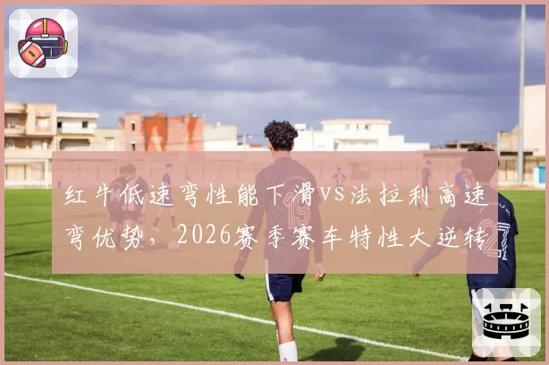 红牛低速弯性能下滑vs法拉利高速弯优势，2026赛季赛车特性大逆转