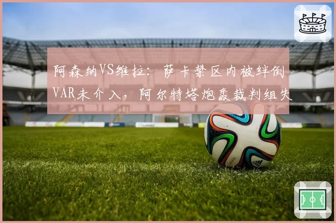 阿森纳VS维拉：萨卡禁区内被绊倒VAR未介入，阿尔特塔炮轰裁判组失职
